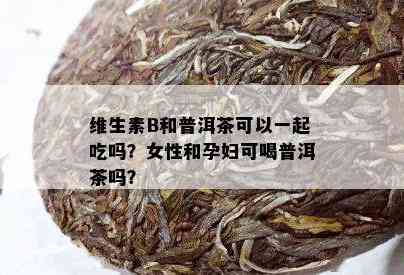 维生素B和普洱茶可以一起吃吗？女性和孕妇可喝普洱茶吗？