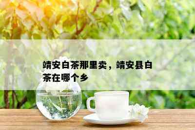 靖安白茶那里卖，靖安县白茶在哪个乡