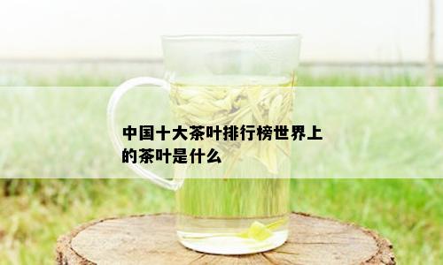 中国十大茶叶排行榜世界上的茶叶是什么