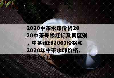 2020中茶水印价格2020中茶号级红标及其区别，中茶水印2007价格和2020年中茶水印价格，中茶水印2020会升值吗