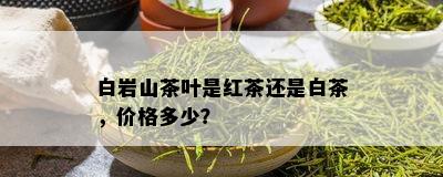 白岩山茶叶是红茶还是白茶，价格多少？