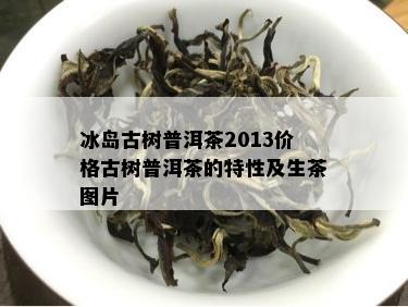 冰岛古树普洱茶2013价格古树普洱茶的特性及生茶图片