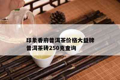 印象香府普洱茶价格大益牌普洱茶砖250克查询