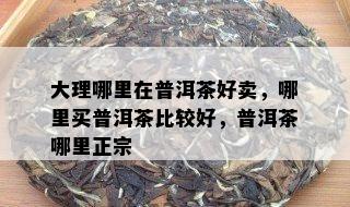 大理哪里在普洱茶好卖，哪里买普洱茶比较好，普洱茶哪里正宗