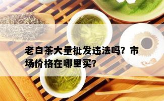 老白茶大量批发违法吗？市场价格在哪里买？