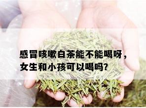 感冒咳嗽白茶能不能喝呀，女生和小孩可以喝吗？