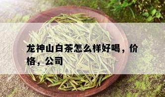 龙神山白茶怎么样好喝，价格，公司