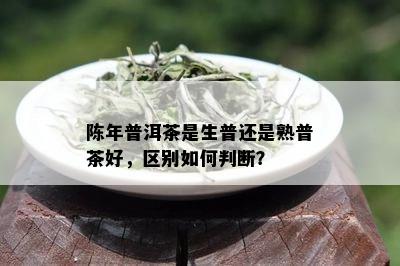 陈年普洱茶是生普还是熟普茶好，区别如何判断？