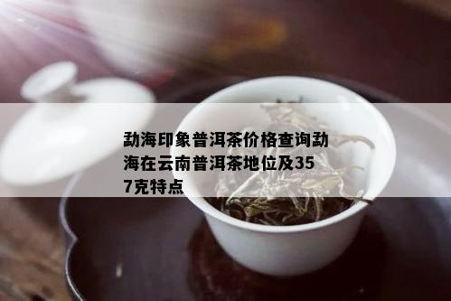 勐海印象普洱茶价格查询勐海在云南普洱茶地位及357克特点