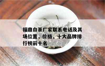 福鼎白茶厂家联系电话及其场位置，价格，十大品牌排行榜前十名