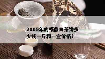 2009年的福鼎白茶饼多少钱一斤和一盒价格？