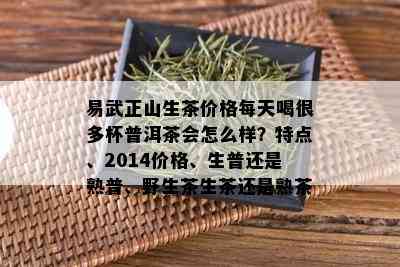 易武正山生茶价格每天喝很多杯普洱茶会怎么样？特点、2014价格、生普还是熟普、野生茶生茶还是熟茶