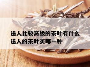 送人比较高级的茶叶有什么送人的茶叶买哪一种