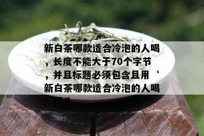 新白茶哪款适合冷泡的人喝，长度不能大于70个字节，并且标题必须包含且用‘新白茶哪款适合冷泡的人喝’开头