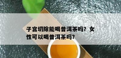 子宫切除能喝普洱茶吗？女性可以喝普洱茶吗？