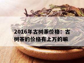 2016年古树茶价格：古树茶的价格有上万的嘛