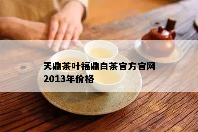 天鼎茶叶福鼎白茶官方官网2013年价格