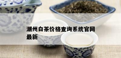 潮州白茶价格查询系统官网最新