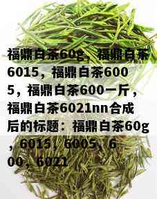 福鼎白茶60g，福鼎白茶6015，福鼎白茶6005，福鼎白茶600一斤，福鼎白茶6021nn合成后的标题：福鼎白茶60g，6015，6005，600，6021