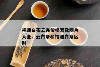 福鼎白茶云裳价格表及图片大全，云白茶和福鼎白茶区别