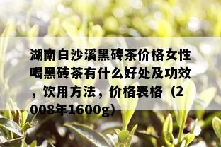 湖南白沙溪黑砖茶价格女性喝黑砖茶有什么好处及功效，饮用方法，价格表格（2008年1600g）