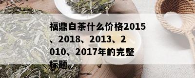 福鼎白茶什么价格2015、2018、2013、2010、2017年的完整标题。