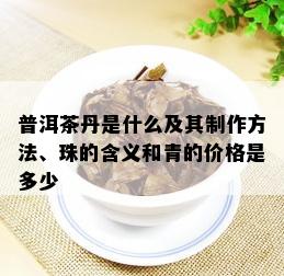 普洱茶丹是什么及其制作方法、珠的含义和青的价格是多少