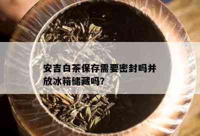 安吉白茶保存需要密封吗并放冰箱储藏吗？