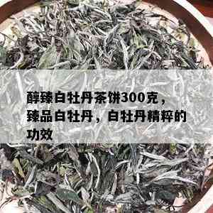 醇臻白牡丹茶饼300克，臻品白牡丹，白牡丹精粹的功效