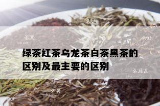 绿茶红茶乌龙茶白茶黑茶的区别及最主要的区别