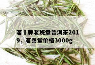 茗玥牌老班章普洱茶2019，茗善堂价格3000g