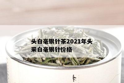 头白毫银针茶2021年头采白毫银针价格