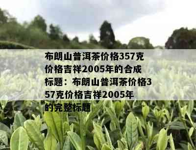 布朗山普洱茶价格357克价格吉祥2005年的合成标题：布朗山普洱茶价格357克价格吉祥2005年的完整标题