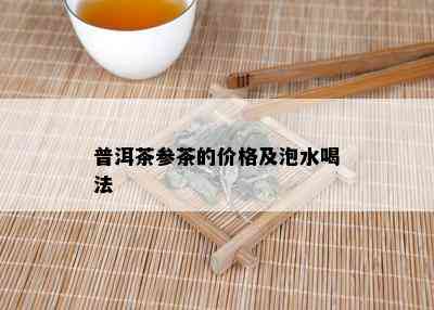 普洱茶参茶的价格及泡水喝法