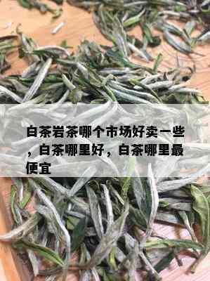 白茶岩茶哪个市场好卖一些，白茶哪里好，白茶哪里更便宜