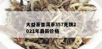 大益茶普洱茶357克饼2021年最新价格