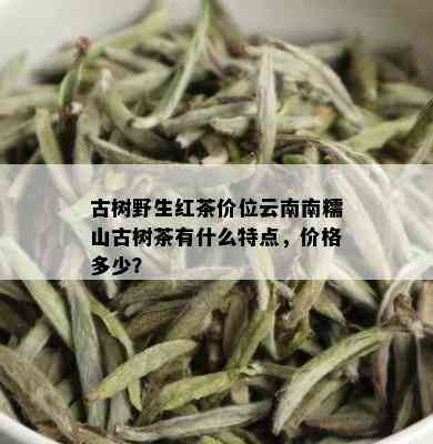 古树野生红茶价位云南南糯山古树茶有什么特点，价格多少？