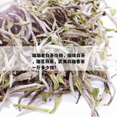 瑞瑞老白茶价格，瑞缘白茶，瑞茗白茶，武夷白瑞香茶一斤多少钱？