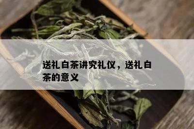 送礼白茶讲究礼仪，送礼白茶的意义