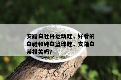 安踏白牡丹运动鞋，好看的白鞋和纯白篮球鞋，安踏白茶相关吗？