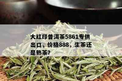 大红印普洱茶5861专供出口，价格888，生茶还是熟茶？