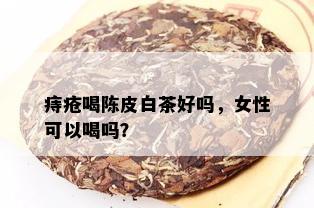 痔疮喝陈皮白茶好吗，女性可以喝吗？