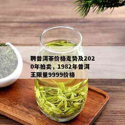 聘普洱茶价格走势及2020年拍卖，1982年普洱王 *** 9999价格