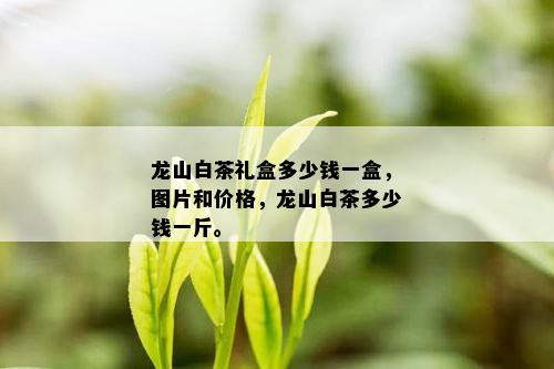 龙山白茶礼盒多少钱一盒，图片和价格，龙山白茶多少钱一斤。