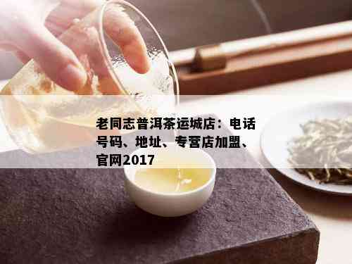 老同志普洱茶运城店：电话号码、地址、专营店加盟、官网2017