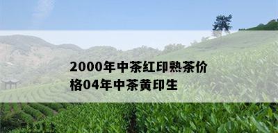 2000年中茶红印熟茶价格04年中茶黄印生