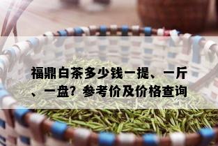 福鼎白茶多少钱一提、一斤、一盘？参考价及价格查询