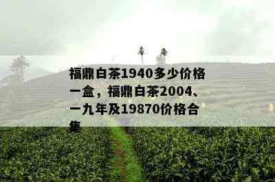 福鼎白茶1940多少价格一盒，福鼎白茶2004、一九年及19870价格合集