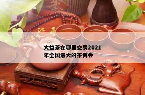 大益茶在哪里交易2021年全国更大的茶博会