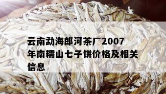 云南勐海郎河茶厂2007年南糯山七子饼价格及相关信息